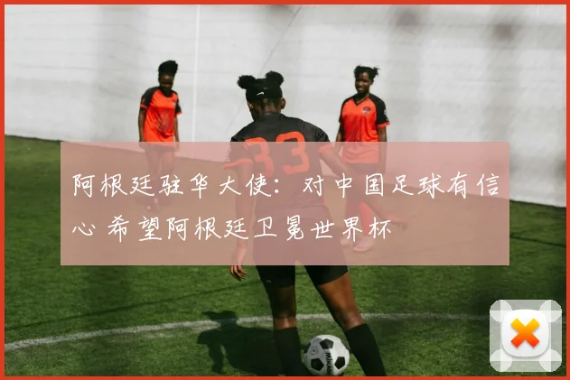阿根廷驻华大使：对中国足球有信心 希望阿根廷卫冕世界杯