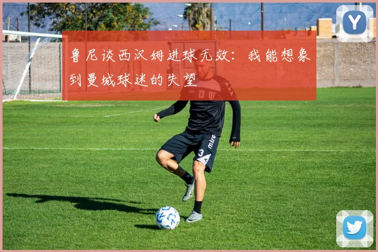 鲁尼谈西汉姆进球无效：我能想象到曼城球迷的失望