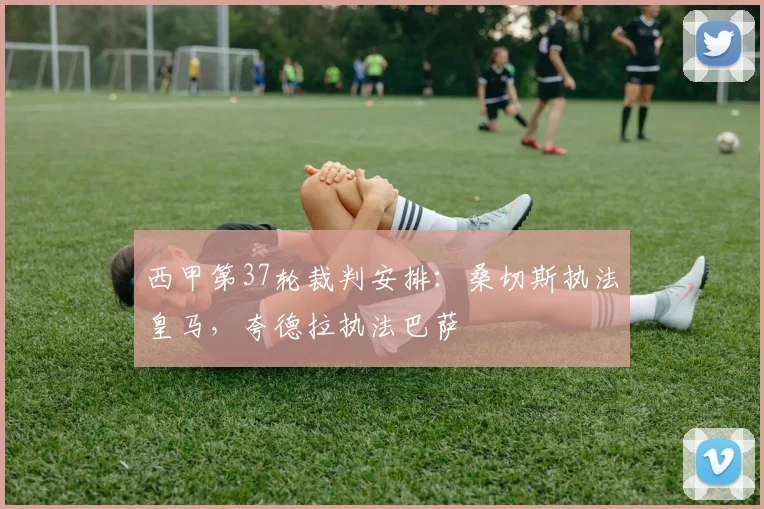 西甲第37轮裁判安排：桑切斯执法皇马，夸德拉执法巴萨