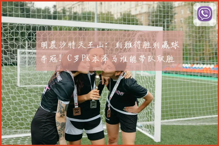 明晨沙特天王山：利雅得胜利赢球夺冠！C罗PK本泽马谁能带队取胜